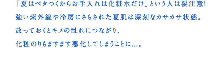 「夏はベタつくからお手入れは化粧水だけ」という人は要注意!強い紫外線や冷房にさらされた夏肌は深刻なカサカサ状態。放っておくとキメの乱れにつながり、化粧のりもますます悪化してしまうことに...。